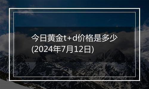 今日黄金t+d价格是多少(2024年7月12日)