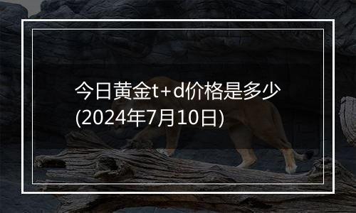 今日黄金t+d价格是多少(2024年7月10日)