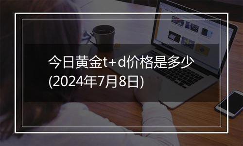 今日黄金t+d价格是多少(2024年7月8日)