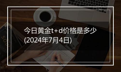 今日黄金t+d价格是多少(2024年7月4日)