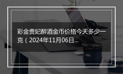 彩金贵妃醉酒金币价格今天多少一克（2024年11月06日）