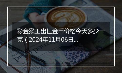 彩金猴王出世金币价格今天多少一克（2024年11月06日）