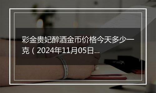 彩金贵妃醉酒金币价格今天多少一克（2024年11月05日）