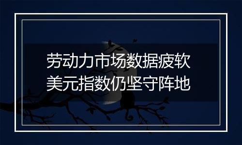 劳动力市场数据疲软 美元指数仍坚守阵地