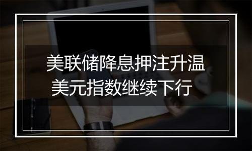 美联储降息押注升温 美元指数继续下行