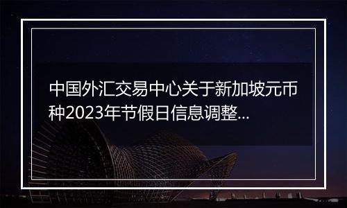 中国外汇交易中心关于新加坡元币种2023年节假日信息调整的通知