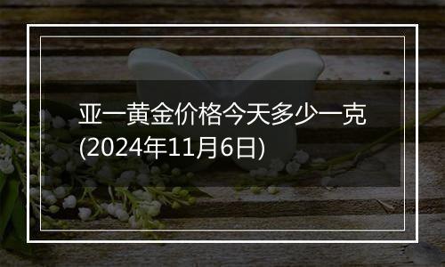 亚一黄金价格今天多少一克(2024年11月6日)