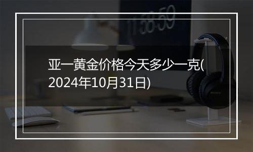 亚一黄金价格今天多少一克(2024年10月31日)