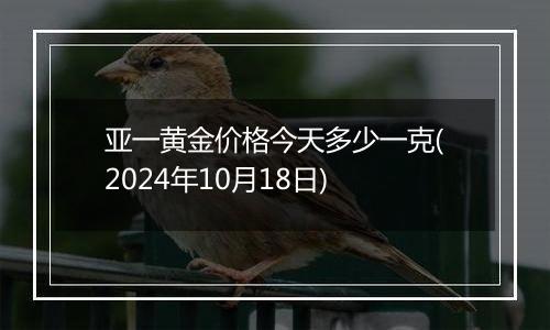 亚一黄金价格今天多少一克(2024年10月18日)