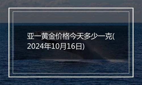 亚一黄金价格今天多少一克(2024年10月16日)