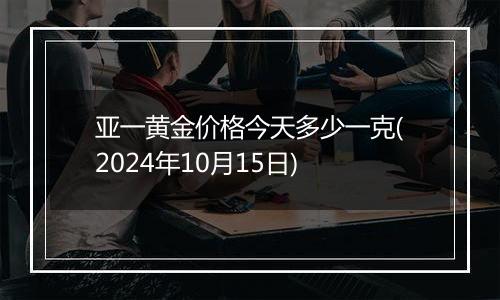 亚一黄金价格今天多少一克(2024年10月15日)