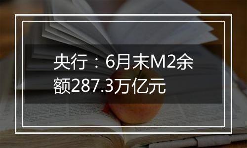 央行：6月末M2余额287.3万亿元