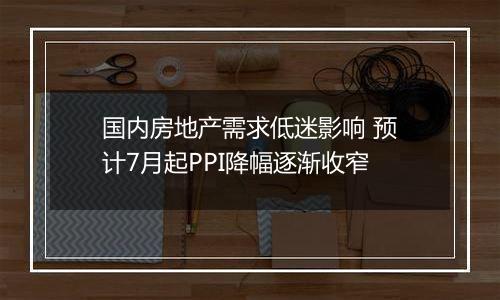 国内房地产需求低迷影响 预计7月起PPI降幅逐渐收窄