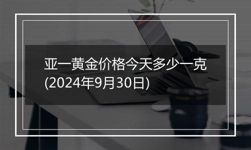 亚一黄金价格今天多少一克(2024年9月30日)