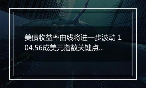 美债收益率曲线将进一步波动 104.56成美元指数关键点位