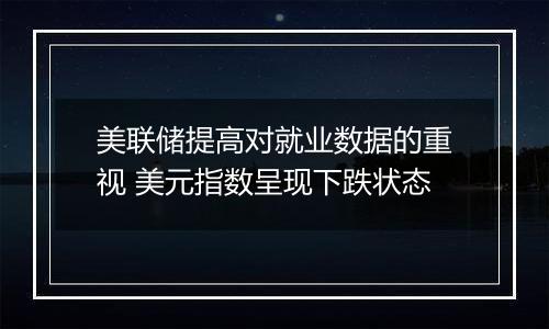 美联储提高对就业数据的重视 美元指数呈现下跌状态