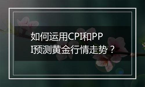 如何运用CPI和PPI预测黄金行情走势？