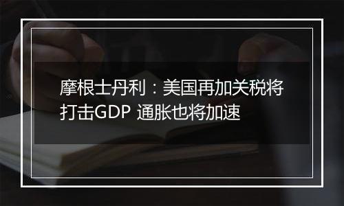 摩根士丹利：美国再加关税将打击GDP 通胀也将加速