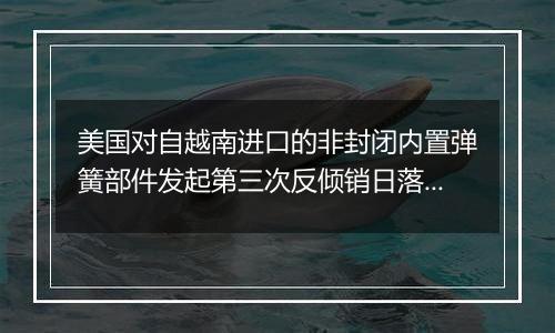 美国对自越南进口的非封闭内置弹簧部件发起第三次反倾销日落复审调查