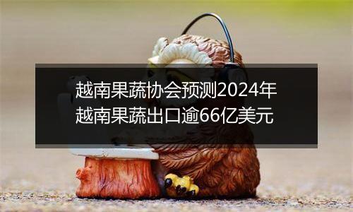 越南果蔬协会预测2024年越南果蔬出口逾66亿美元