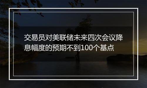 交易员对美联储未来四次会议降息幅度的预期不到100个基点