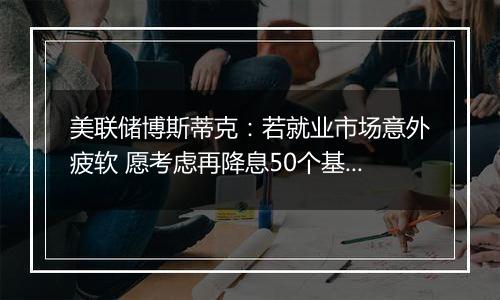 美联储博斯蒂克：若就业市场意外疲软 愿考虑再降息50个基点