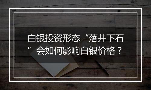 白银投资形态“落井下石”会如何影响白银价格？