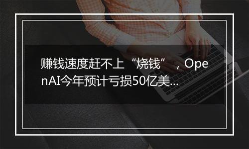 赚钱速度赶不上“烧钱”，OpenAI今年预计亏损50亿美元！