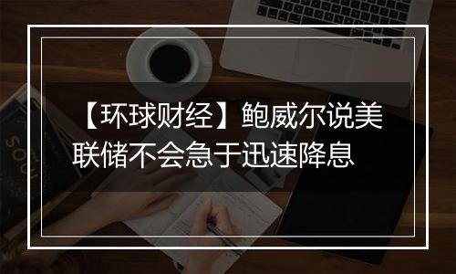 【环球财经】鲍威尔说美联储不会急于迅速降息