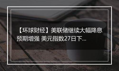 【环球财经】美联储继续大幅降息预期增强 美元指数27日下跌