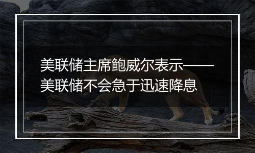 美联储主席鲍威尔表示——美联储不会急于迅速降息