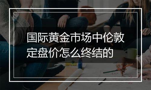 国际黄金市场中伦敦定盘价怎么终结的