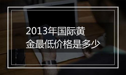 2013年国际黄金最低价格是多少