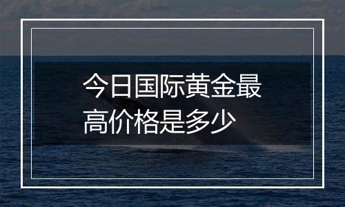 今日国际黄金最高价格是多少