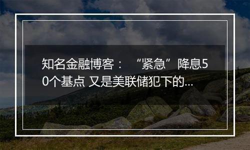 知名金融博客： “紧急”降息50个基点 又是美联储犯下的一个大错