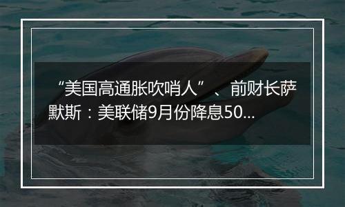 “美国高通胀吹哨人”、前财长萨默斯：美联储9月份降息50个基点是一个错误