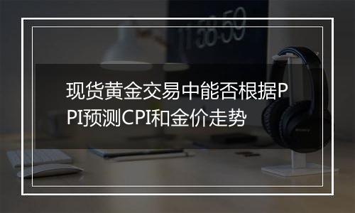 现货黄金交易中能否根据PPI预测CPI和金价走势