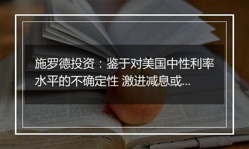 施罗德投资：鉴于对美国中性利率水平的不确定性 激进减息或使得通胀重燃