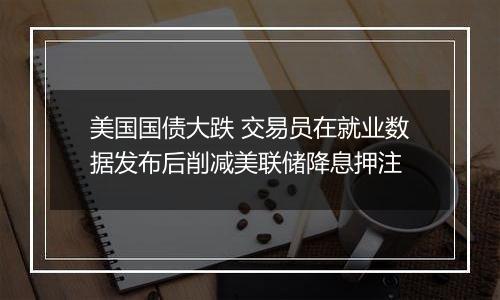 美国国债大跌 交易员在就业数据发布后削减美联储降息押注