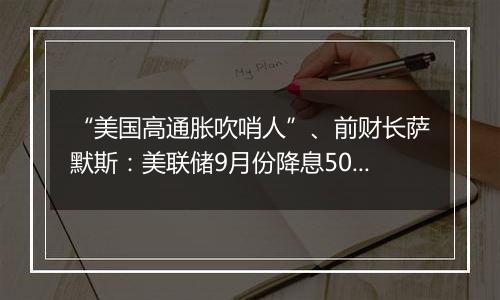 “美国高通胀吹哨人”、前财长萨默斯：美联储9月份降息50个基点是一个错误