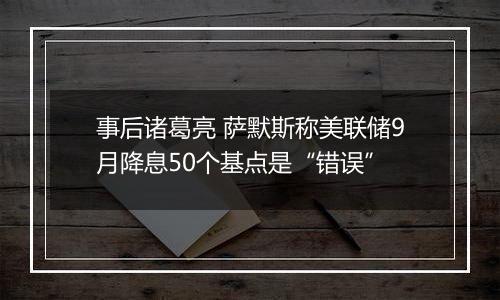 事后诸葛亮 萨默斯称美联储9月降息50个基点是“错误”