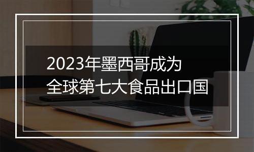 2023年墨西哥成为全球第七大食品出口国