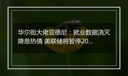 华尔街大佬亚德尼：就业数据浇灭降息热情 美联储将暂停2024年货币宽松