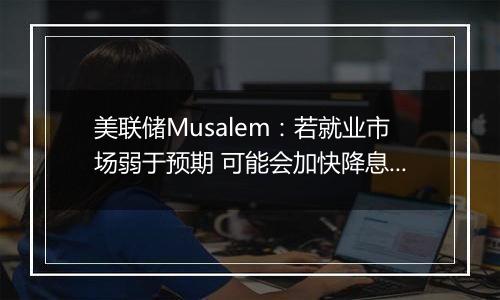 美联储Musalem：若就业市场弱于预期 可能会加快降息步伐