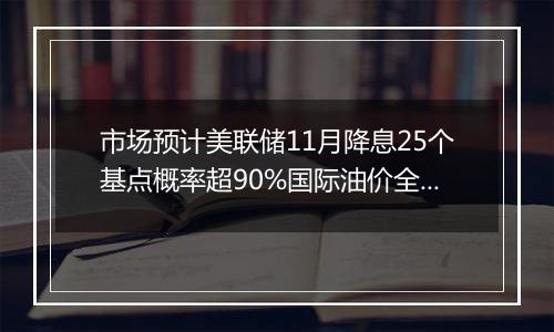 市场预计美联储11月降息25个基点概率超90%国际油价全周累计显著上涨