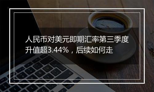 人民币对美元即期汇率第三季度升值超3.44%，后续如何走