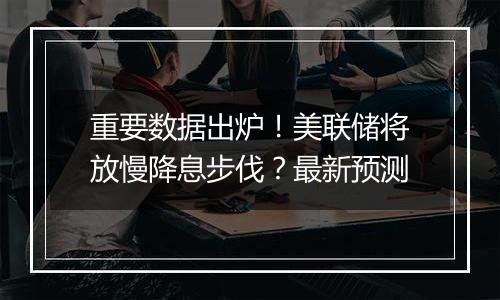 重要数据出炉！美联储将放慢降息步伐？最新预测