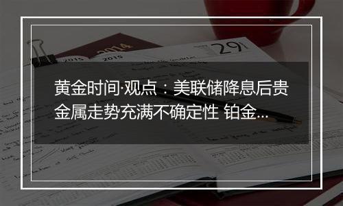 黄金时间·观点：美联储降息后贵金属走势充满不确定性 铂金投机机会悄然来临