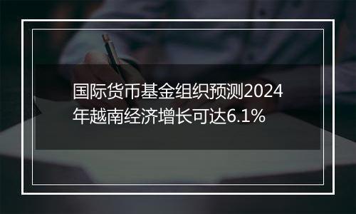 国际货币基金组织预测2024年越南经济增长可达6.1%