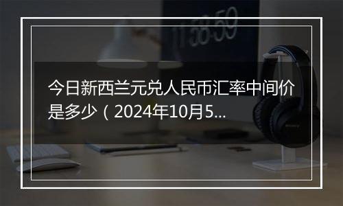 今日新西兰元兑人民币汇率中间价是多少（2024年10月5日）